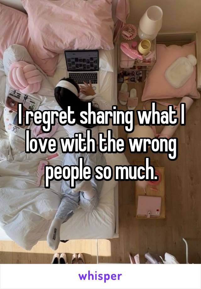 I regret sharing what I love with the wrong people so much.