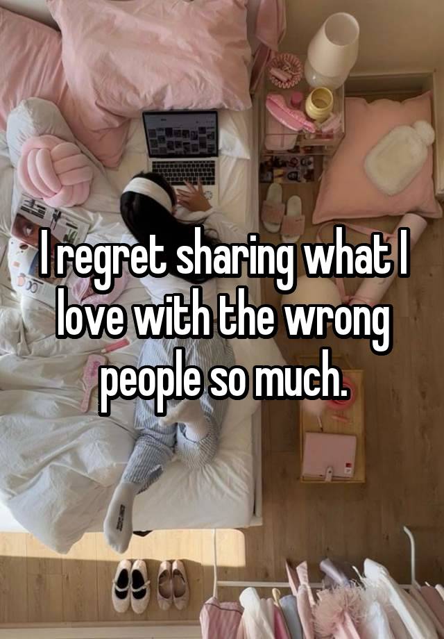 I regret sharing what I love with the wrong people so much.