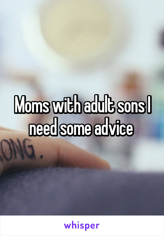 Moms with adult sons I need some advice 