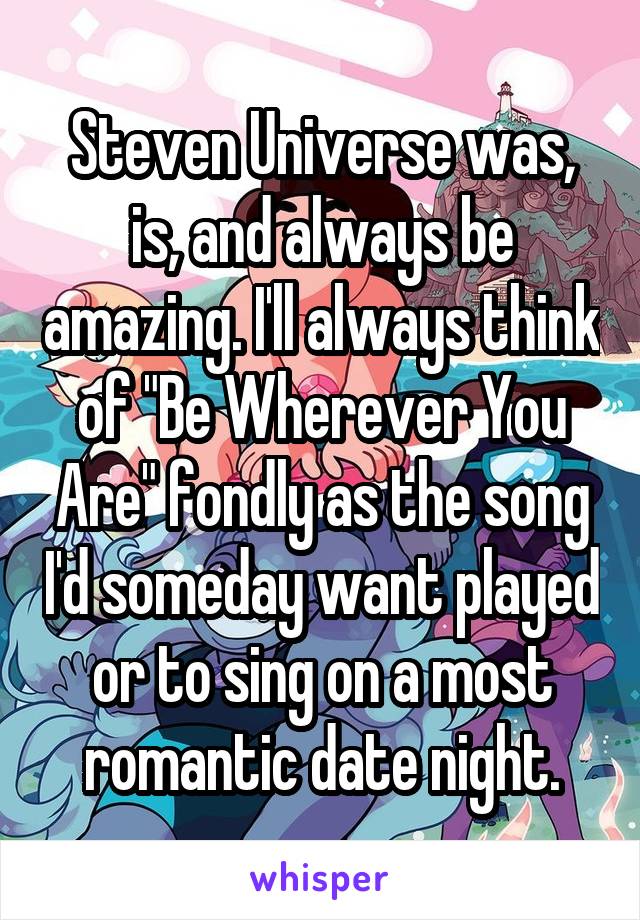 Steven Universe was, is, and always be amazing. I'll always think of "Be Wherever You Are" fondly as the song I'd someday want played or to sing on a most romantic date night.