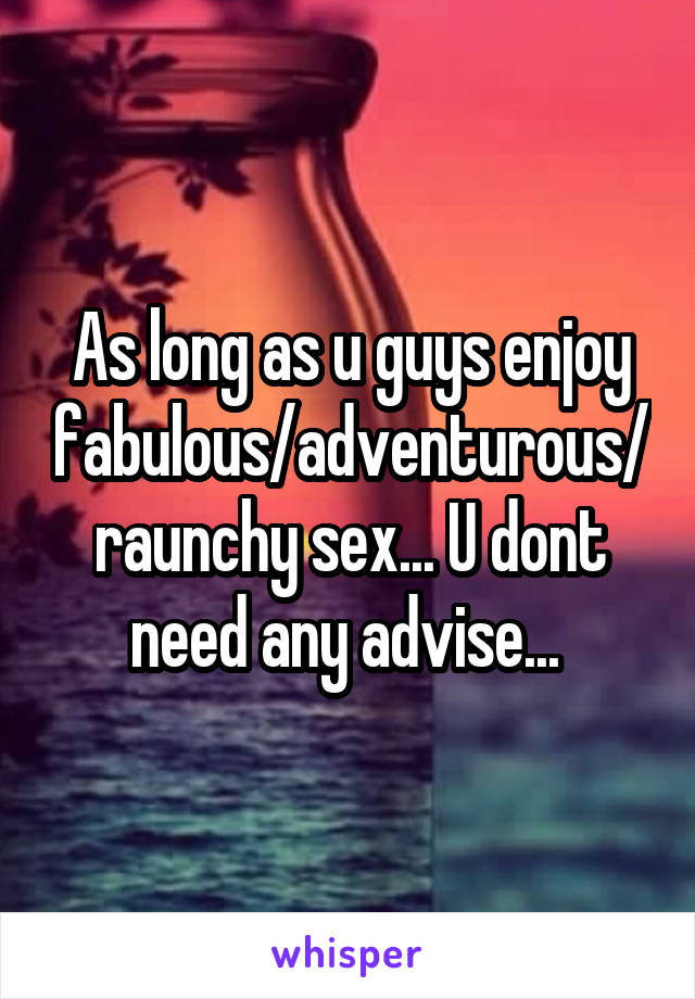 As long as u guys enjoy fabulous/adventurous/raunchy sex... U dont need any advise... 