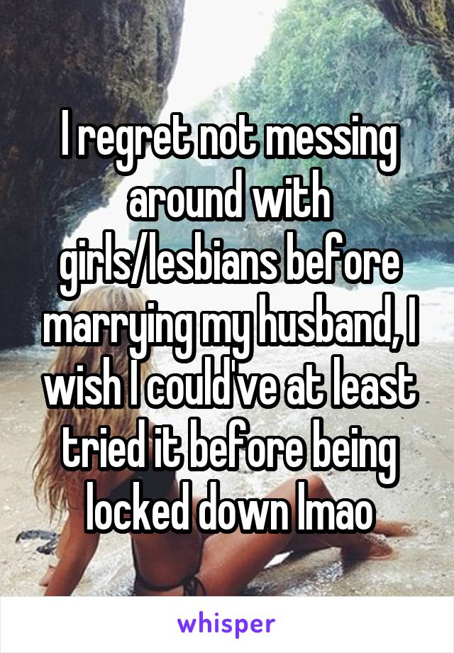 I regret not messing around with girls/lesbians before marrying my husband, I wish I could've at least tried it before being locked down lmao