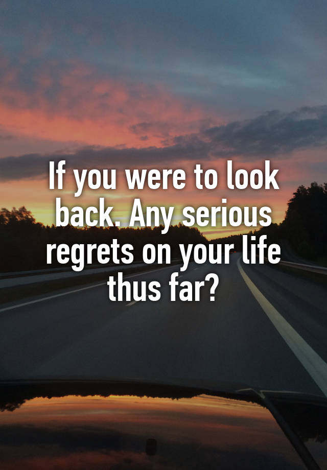 If you were to look back. Any serious regrets on your life thus far?