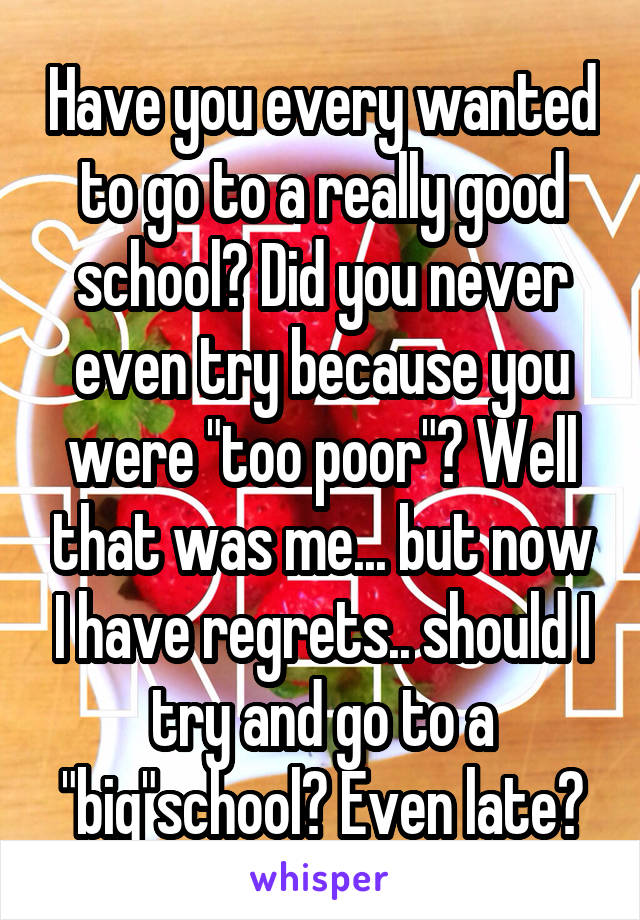 Have you every wanted to go to a really good school? Did you never even try because you were "too poor"? Well that was me... but now I have regrets.. should I try and go to a "big"school? Even late?