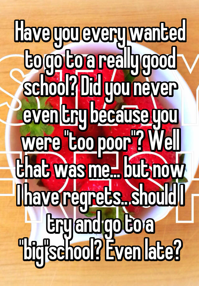 Have you every wanted to go to a really good school? Did you never even try because you were "too poor"? Well that was me... but now I have regrets.. should I try and go to a "big"school? Even late?