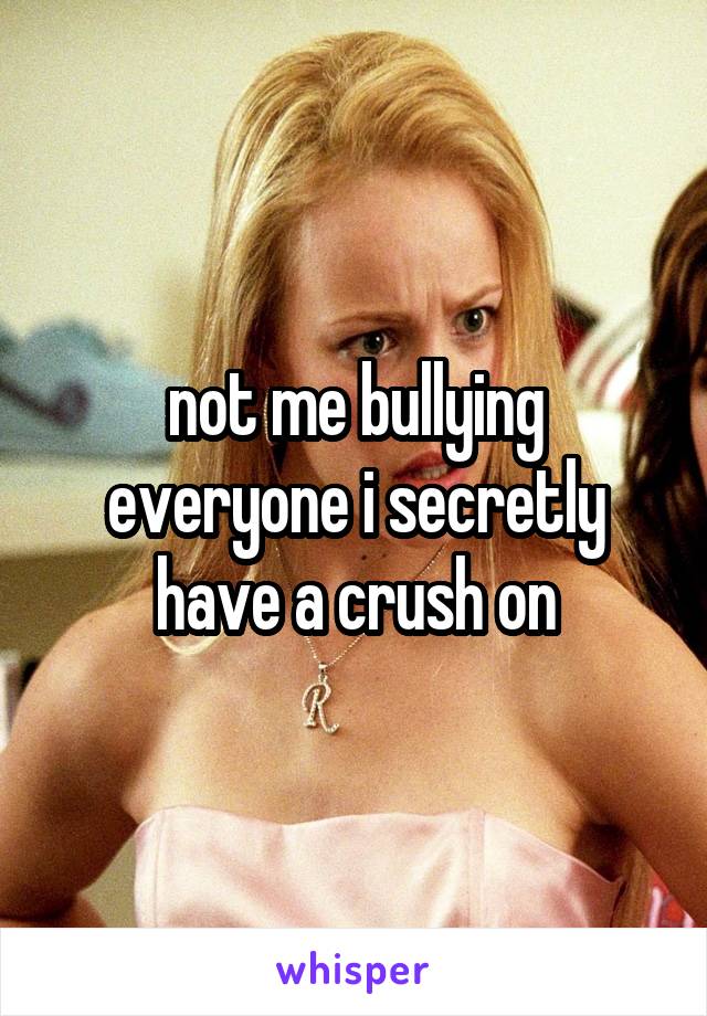 not me bullying everyone i secretly have a crush on