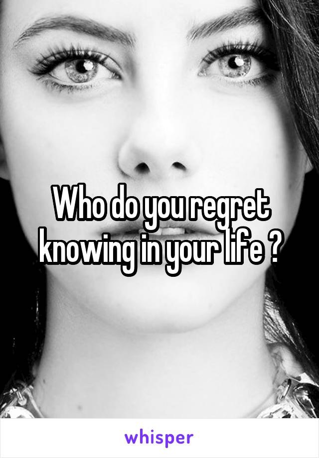 Who do you regret knowing in your life ?