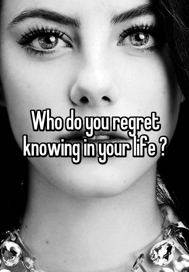 Who do you regret knowing in your life ?