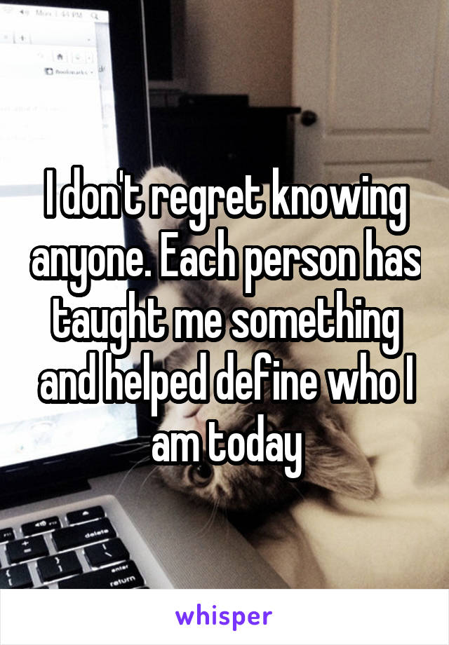 I don't regret knowing anyone. Each person has taught me something and helped define who I am today