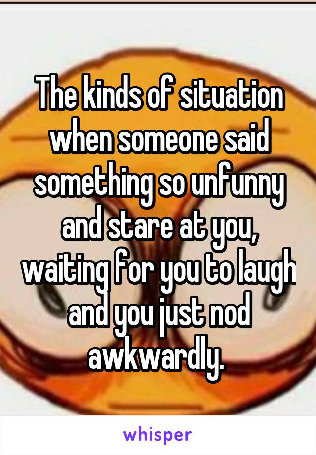 The kinds of situation when someone said something so unfunny and stare at you, waiting for you to laugh and you just nod awkwardly. 