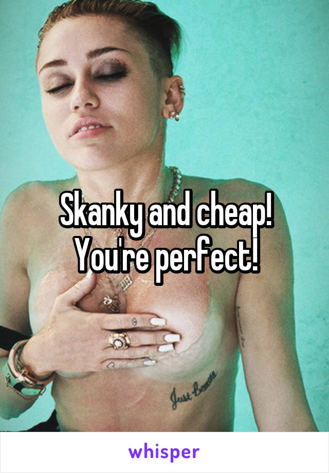 Skanky and cheap! You're perfect!