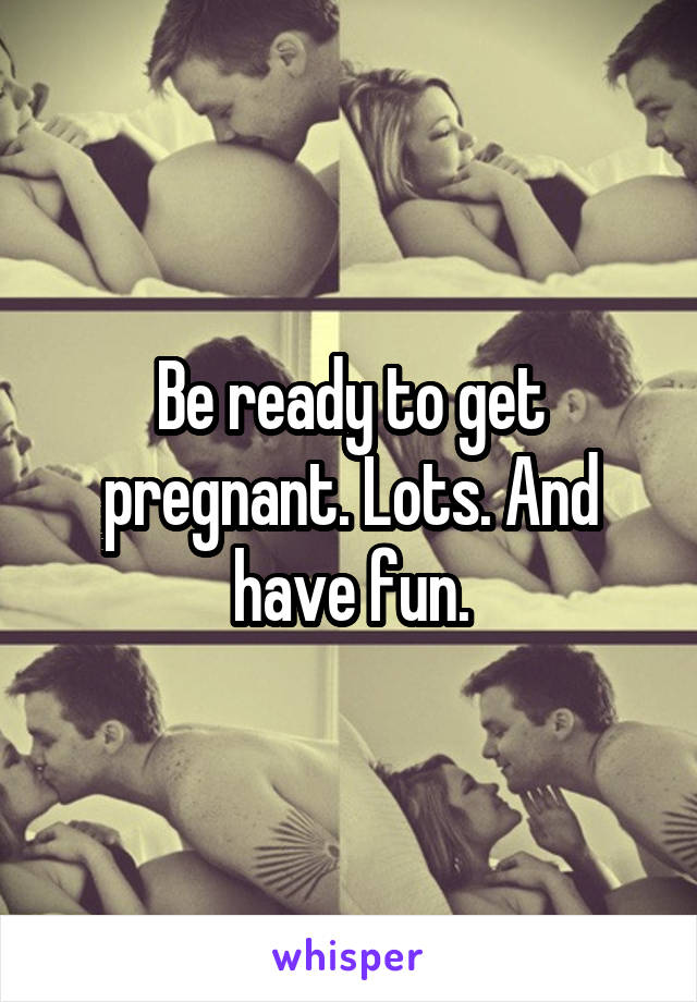 Be ready to get pregnant. Lots. And have fun.