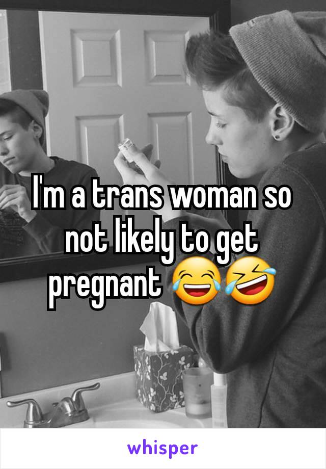 I'm a trans woman so not likely to get pregnant 😂🤣