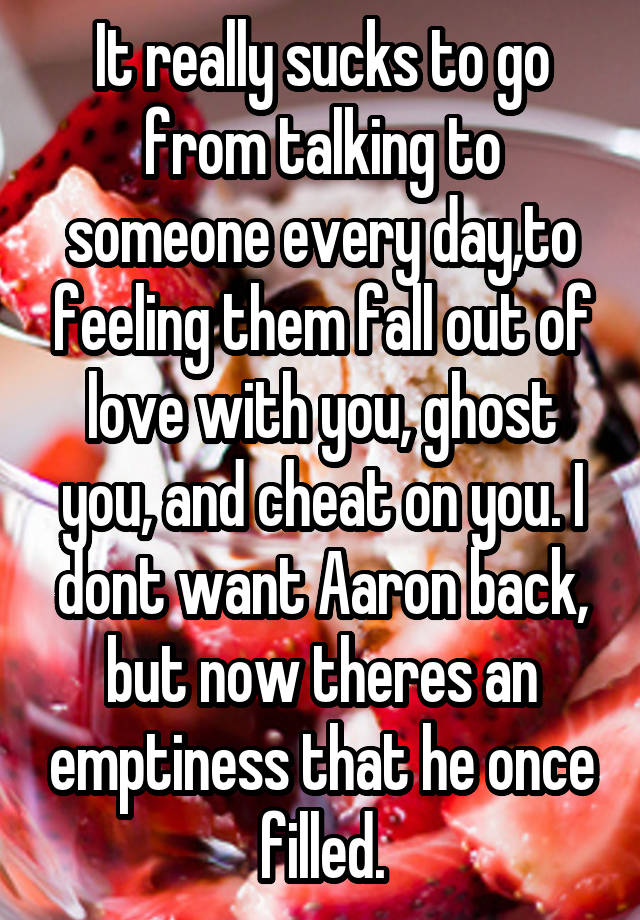 It really sucks to go from talking to someone every day,to feeling them fall out of love with you, ghost you, and cheat on you. I dont want Aaron back, but now theres an emptiness that he once filled.