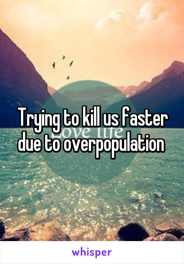 Trying to kill us faster due to overpopulation 