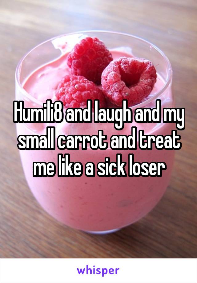 Humili8 and laugh and my small carrot and treat me like a sick loser