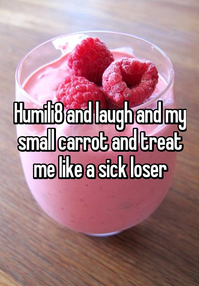 Humili8 and laugh and my small carrot and treat me like a sick loser