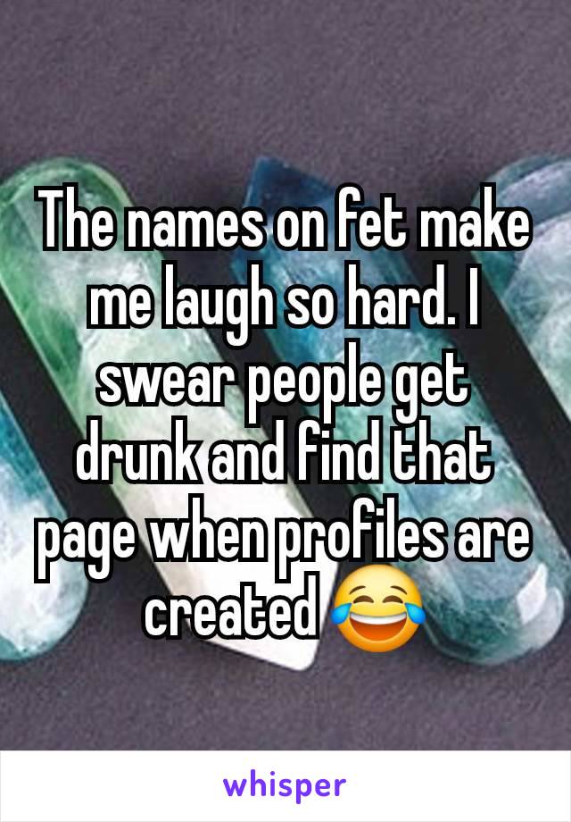 The names on fet make me laugh so hard. I swear people get drunk and find that page when profiles are created 😂