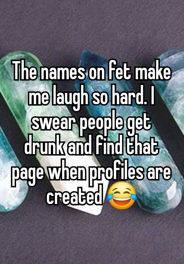 The names on fet make me laugh so hard. I swear people get drunk and find that page when profiles are created 😂