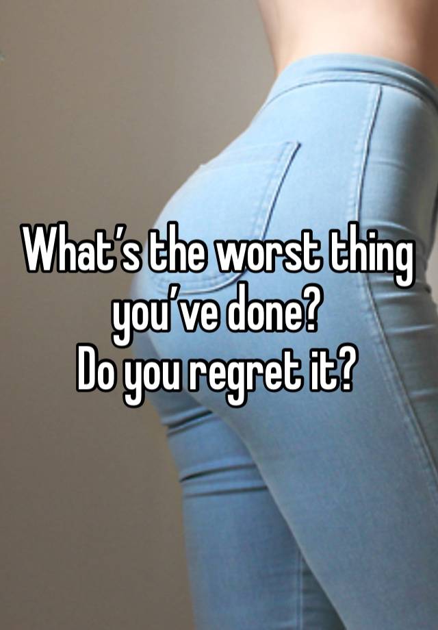 What’s the worst thing you’ve done?
Do you regret it?