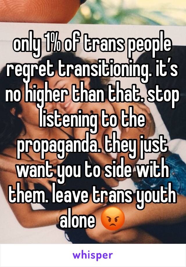 only 1% of trans people regret transitioning. it’s no higher than that. stop listening to the propaganda. they just want you to side with them. leave trans youth alone 😡 