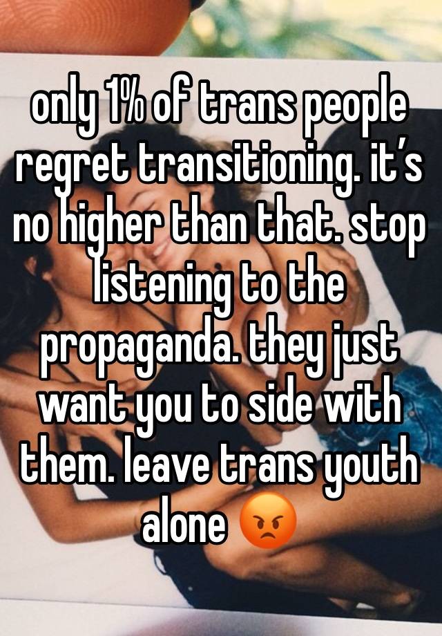 only 1% of trans people regret transitioning. it’s no higher than that. stop listening to the propaganda. they just want you to side with them. leave trans youth alone 😡 