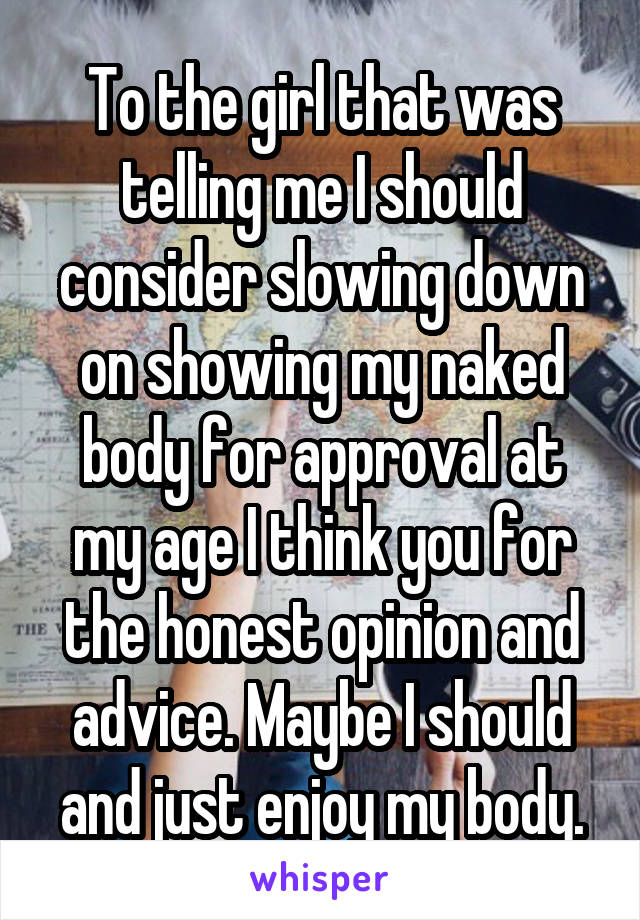 To the girl that was telling me I should consider slowing down on showing my naked body for approval at my age I think you for the honest opinion and advice. Maybe I should and just enjoy my body.