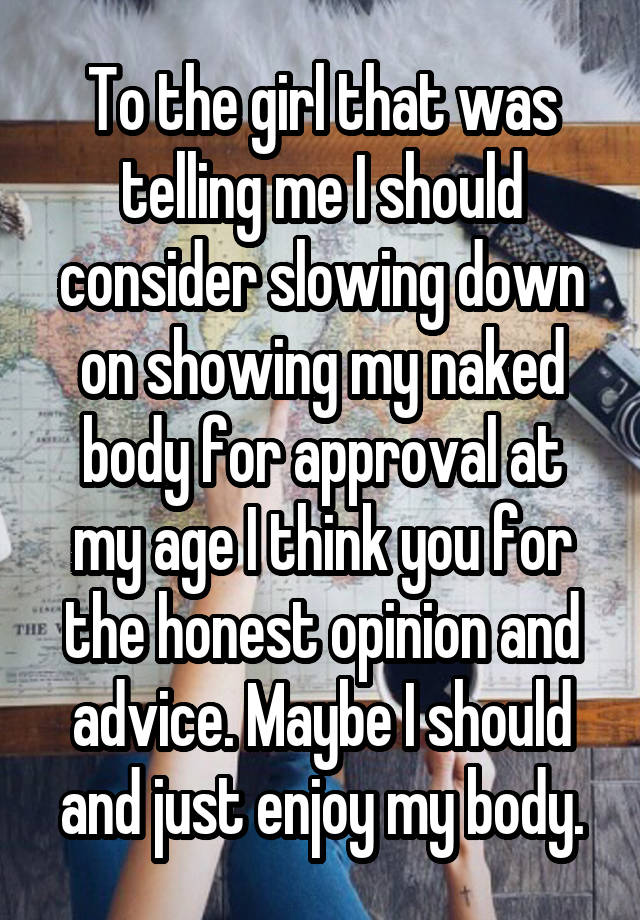 To the girl that was telling me I should consider slowing down on showing my naked body for approval at my age I think you for the honest opinion and advice. Maybe I should and just enjoy my body.