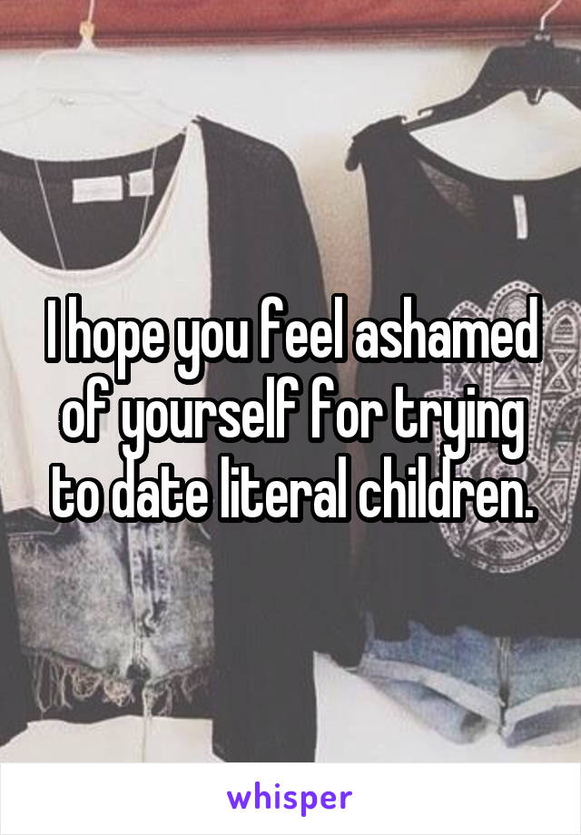 I hope you feel ashamed of yourself for trying to date literal children.