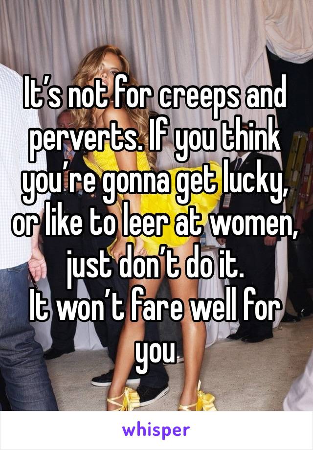 It’s not for creeps and perverts. If you think you’re gonna get lucky, or like to leer at women, just don’t do it. 
It won’t fare well for you 