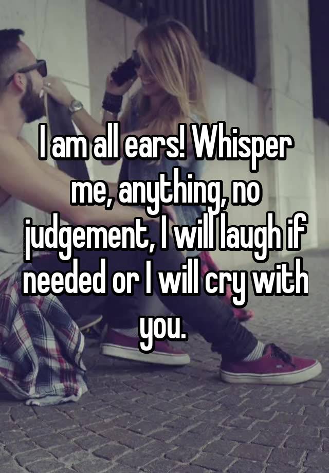 I am all ears! Whisper me, anything, no judgement, I will laugh if needed or I will cry with you. 