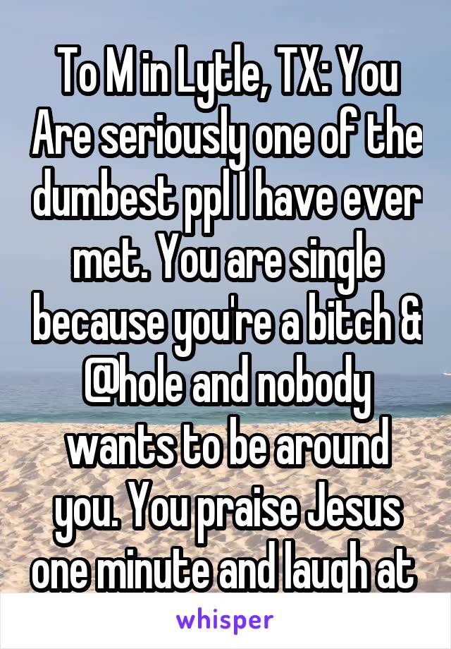 To M in Lytle, TX: You Are seriously one of the dumbest ppl I have ever met. You are single because you're a bitch & @hole and nobody wants to be around you. You praise Jesus one minute and laugh at 