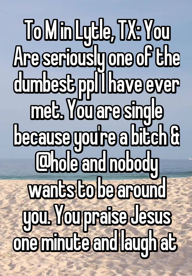 To M in Lytle, TX: You Are seriously one of the dumbest ppl I have ever met. You are single because you're a bitch & @hole and nobody wants to be around you. You praise Jesus one minute and laugh at 