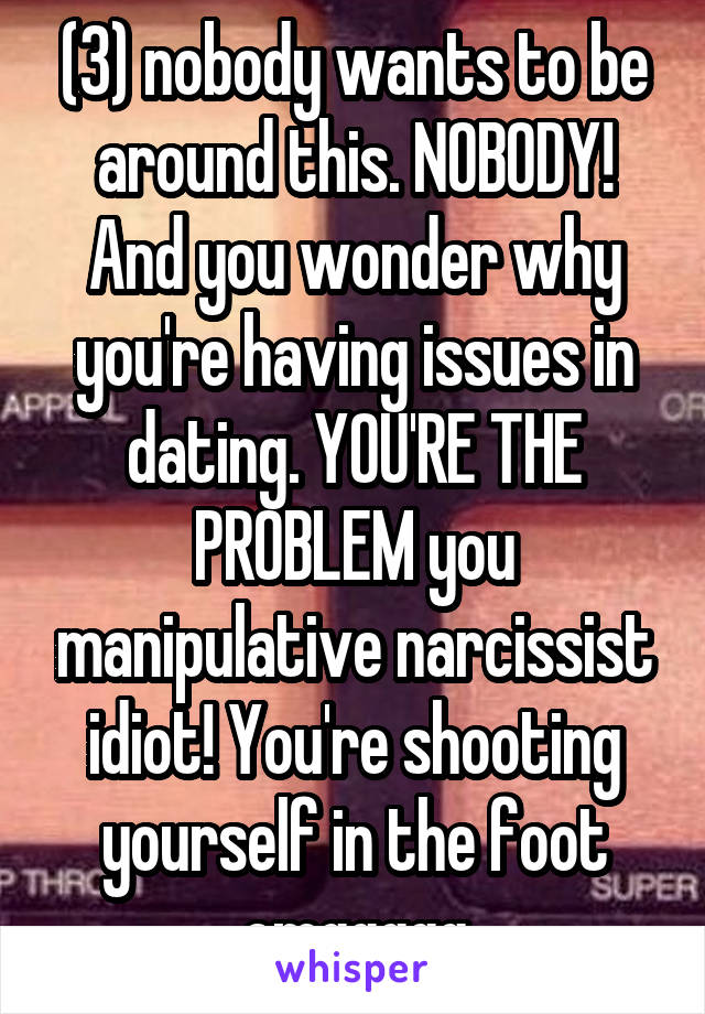 (3) nobody wants to be around this. NOBODY! And you wonder why you're having issues in dating. YOU'RE THE PROBLEM you manipulative narcissist idiot! You're shooting yourself in the foot omggggg