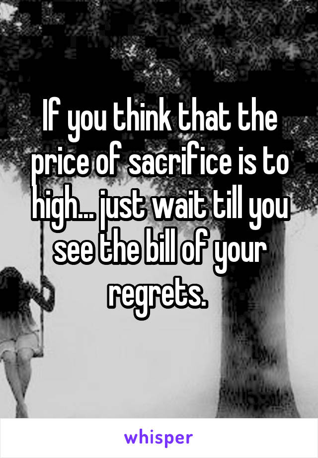 If you think that the price of sacrifice is to high... just wait till you see the bill of your regrets. 
 