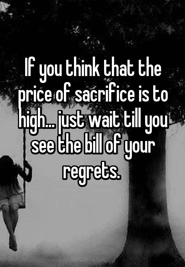 If you think that the price of sacrifice is to high... just wait till you see the bill of your regrets. 
 