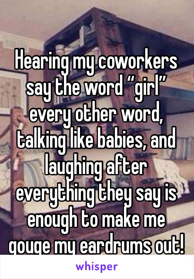 Hearing my coworkers say the word “girl” every other word, talking like babies, and laughing after everything they say is enough to make me gouge my eardrums out! 