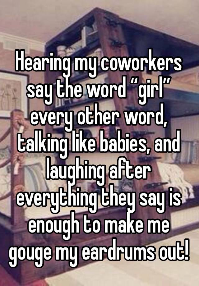 Hearing my coworkers say the word “girl” every other word, talking like babies, and laughing after everything they say is enough to make me gouge my eardrums out! 