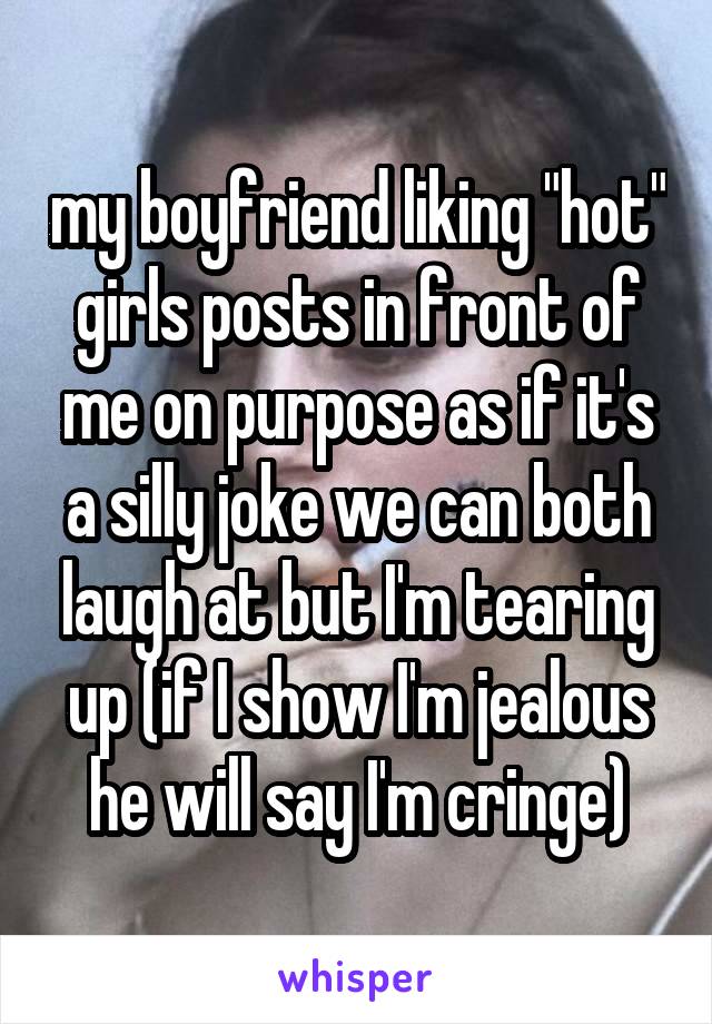 my boyfriend liking "hot" girls posts in front of me on purpose as if it's a silly joke we can both laugh at but I'm tearing up (if I show I'm jealous he will say I'm cringe)