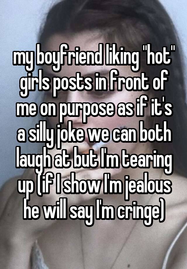 my boyfriend liking "hot" girls posts in front of me on purpose as if it's a silly joke we can both laugh at but I'm tearing up (if I show I'm jealous he will say I'm cringe)