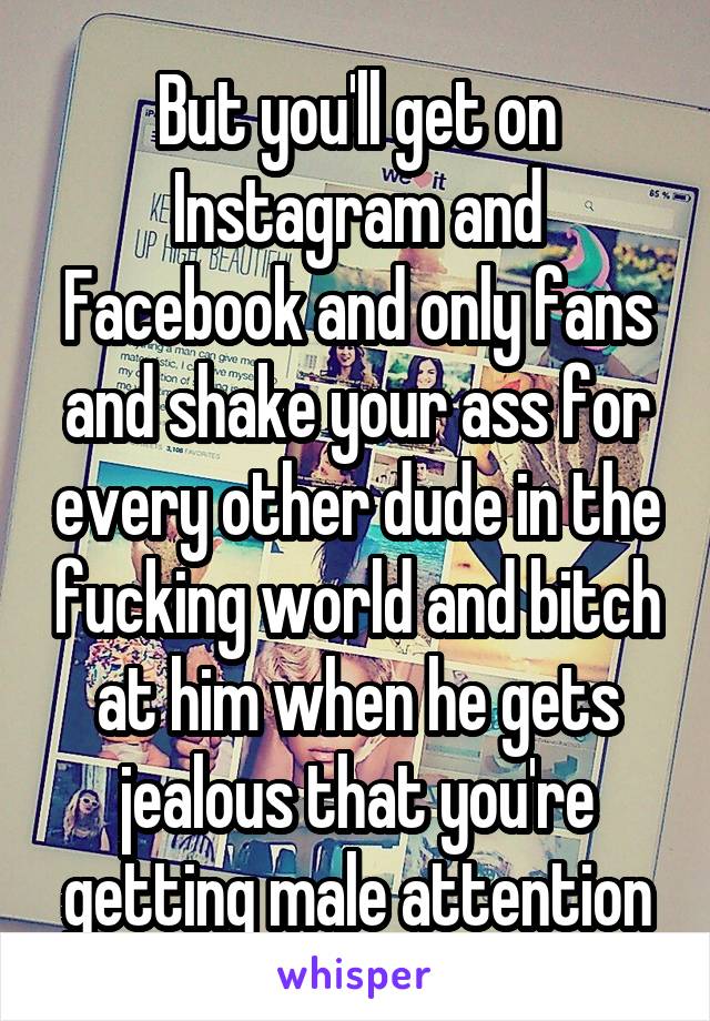 But you'll get on Instagram and Facebook and only fans and shake your ass for every other dude in the fucking world and bitch at him when he gets jealous that you're getting male attention