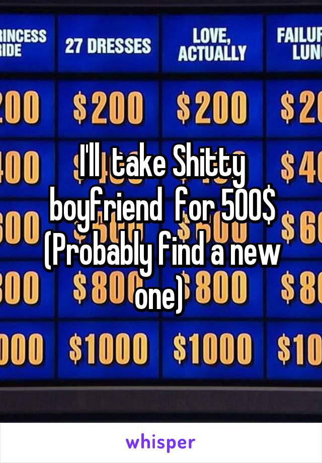 I'll  take Shitty boyfriend  for 500$
(Probably find a new one) 