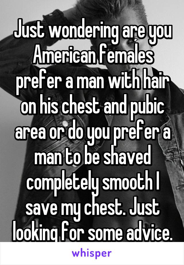 Just wondering are you American females prefer a man with hair on his chest and pubic area or do you prefer a man to be shaved completely smooth I save my chest. Just looking for some advice.