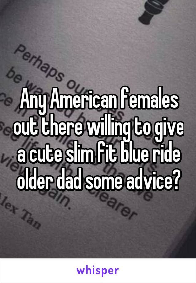 Any American females out there willing to give a cute slim fit blue ride older dad some advice?