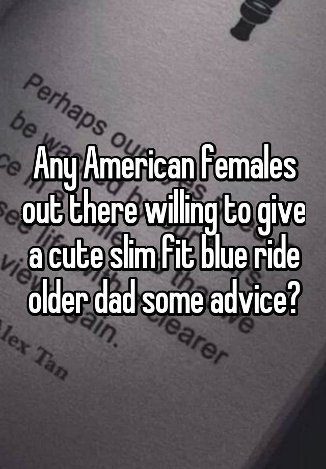 Any American females out there willing to give a cute slim fit blue ride older dad some advice?