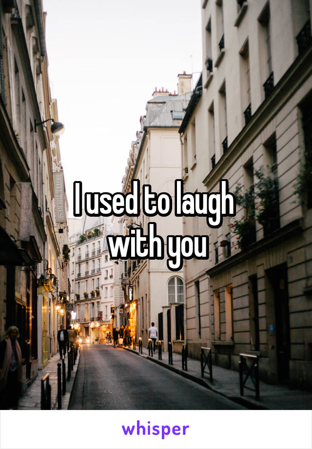 I used to laugh 
with you