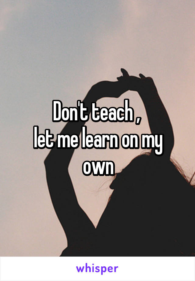 Don't teach , 
let me learn on my own