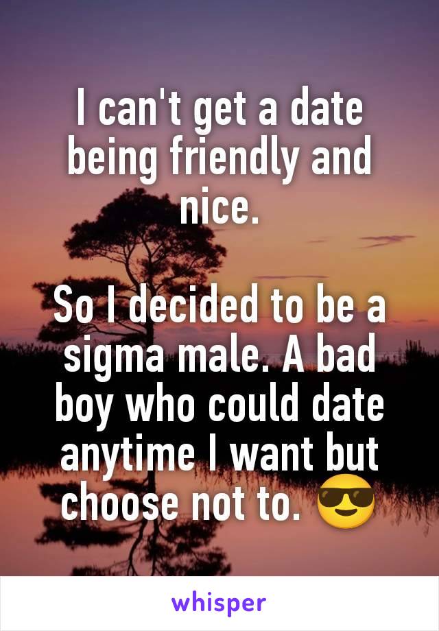 I can't get a date being friendly and nice.

So I decided to be a sigma male. A bad boy who could date anytime I want but choose not to. 😎