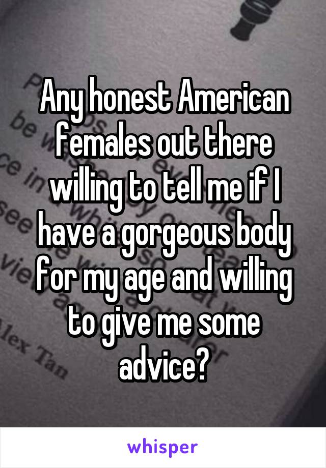 Any honest American females out there willing to tell me if I have a gorgeous body for my age and willing to give me some advice?