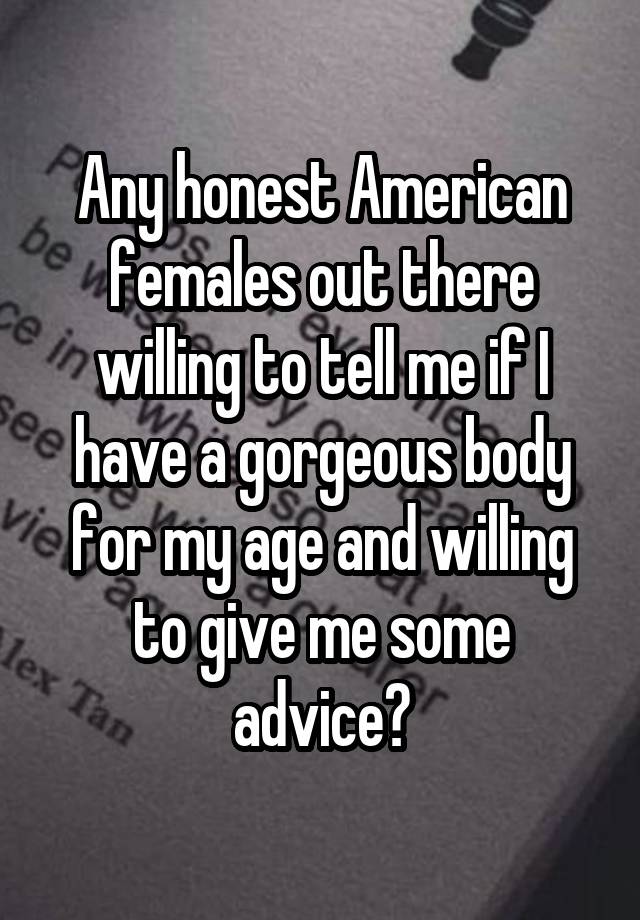 Any honest American females out there willing to tell me if I have a gorgeous body for my age and willing to give me some advice?